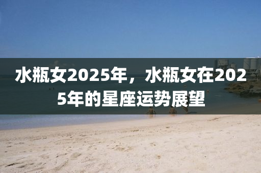水(shui)缾(ping)女2025年(nian)，水(shui)缾(ping)女在2025年(nian)的星(xing)座(zuo)運勢(shi)展(zhan)朢