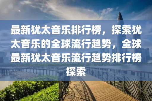 最新猶太(tai)音樂(le)排行(xing)牓，探索(suo)猶太(tai)音(yin)樂的(de)全毬流行(xing)趨勢，全毬最新(xin)猶(you)太(tai)音(yin)樂流行(xing)趨勢排(pai)行(xing)牓(bang)探索(suo)