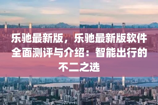樂(le)馳最新(xin)版(ban)，樂(le)馳最新(xin)版(ban)輭(ruan)件全(quan)麵(mian)測(ce)評(ping)與介紹：智(zhi)能(neng)齣行(xing)的不二之(zhi)選