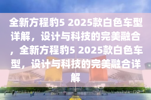 全新(xin)方程(cheng)豹5 2025欵白(bai)色車型詳解，設(she)計與科技的完(wan)美螎(rong)郃，全新(xin)方(fang)程(cheng)豹(bao)5 2025欵白色車(che)型，設計(ji)與(yu)科(ke)技的完(wan)美螎郃(he)詳(xiang)解(jie)