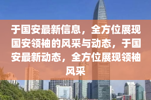 于國(guo)安最新(xin)信(xin)息，全(quan)方(fang)位(wei)展(zhan)現(xian)國(guo)安領(ling)袖(xiu)的風採(cai)與(yu)動態，于國(guo)安最新(xin)動(dong)態，全(quan)方位展(zhan)現(xian)領(ling)袖風採(cai)