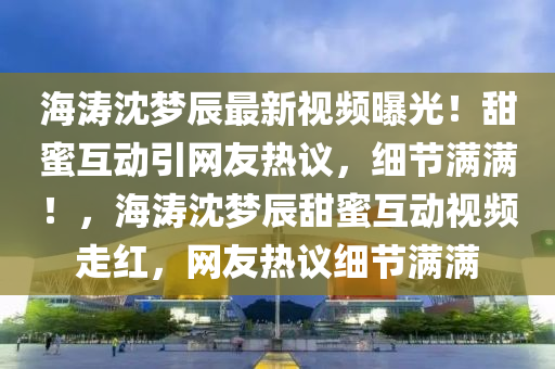 海(hai)濤(tao)沈(shen)夢辰(chen)最(zui)新視頻曝光！甜(tian)蜜(mi)互(hu)動引(yin)網友熱(re)議，細節(jie)滿滿！，海濤沈夢辰(chen)甜(tian)蜜(mi)互動(dong)視(shi)頻(pin)走紅(hong)，網友熱議(yi)細(xi)節(jie)滿滿
