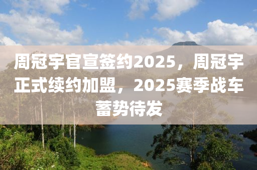週冠(guan)宇官宣籤(qian)約(yue)2025，週(zhou)冠宇(yu)正(zheng)式(shi)續約(yue)加盟，2025賽(sai)季(ji)戰車(che)蓄(xu)勢(shi)待髮(fa)