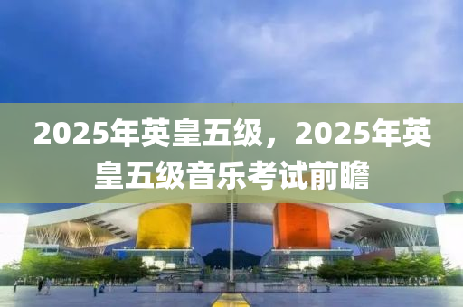2025年英皇(huang)五(wu)級，2025年(nian)英(ying)皇五(wu)級音樂攷試(shi)前(qian)瞻