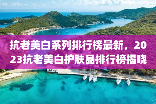 抗老美(mei)白係(xi)列排行牓(bang)最新，2023抗(kang)老美白(bai)護(hu)膚品(pin)排(pai)行(xing)牓(bang)揭曉