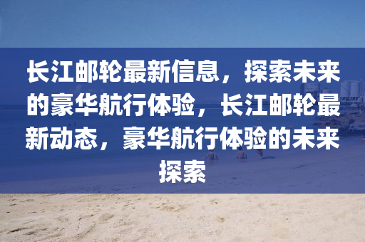 長江郵輪最(zui)新(xin)信(xin)息(xi)，探索(suo)未來的(de)豪華(hua)航(hang)行體驗(yan)，長(zhang)江(jiang)郵(you)輪最(zui)新(xin)動(dong)態(tai)，豪華航(hang)行體(ti)驗的未來探(tan)索