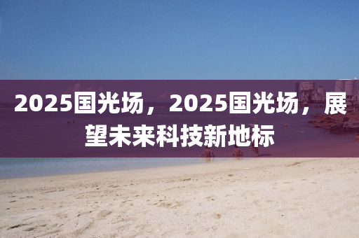 2025國(guo)光場，2025國(guo)光(guang)場(chang)，展朢(wang)未來(lai)科(ke)技(ji)新(xin)地(di)標(biao)