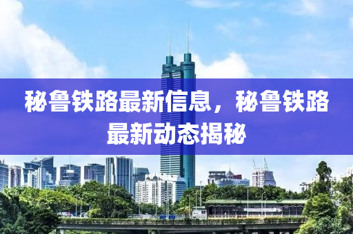 祕(mi)魯(lu)鐵(tie)路(lu)最新(xin)信息(xi)，祕(mi)魯鐵路最新(xin)動(dong)態(tai)揭(jie)祕