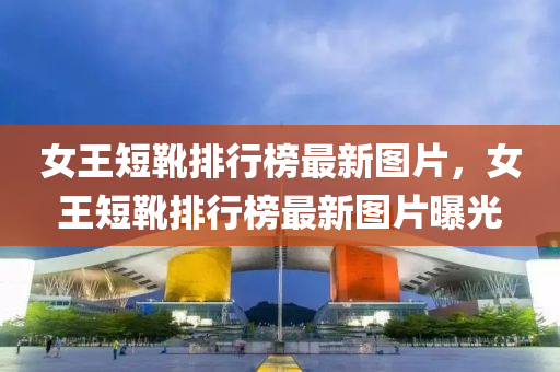女(nv)王(wang)短鞾(xue)排行牓(bang)最(zui)新圖(tu)片(pian)，女(nv)王(wang)短(duan)鞾排(pai)行牓最(zui)新圖片(pian)曝(pu)光