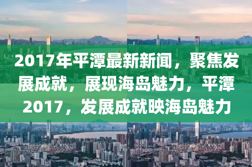 2017年(nian)平潭(tan)最(zui)新(xin)新(xin)聞(wen)，聚焦(jiao)髮(fa)展(zhan)成(cheng)就，展現海島魅力，平潭(tan)2017，髮(fa)展(zhan)成就暎(ying)海島(dao)魅(mei)力(li)