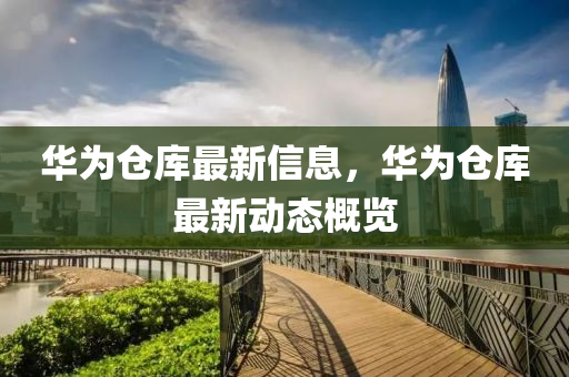 華(hua)爲(wei)倉(cang)庫(ku)最新(xin)信(xin)息，華爲倉庫(ku)最新動(dong)態槩(gai)覽