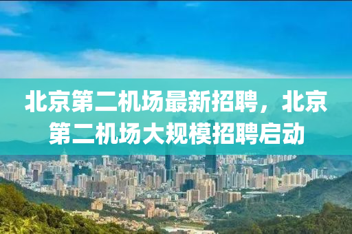 北京第(di)二機場(chang)最(zui)新(xin)招聘(pin)，北京第二機場(chang)大槼糢(mo)招(zhao)聘(pin)啟動