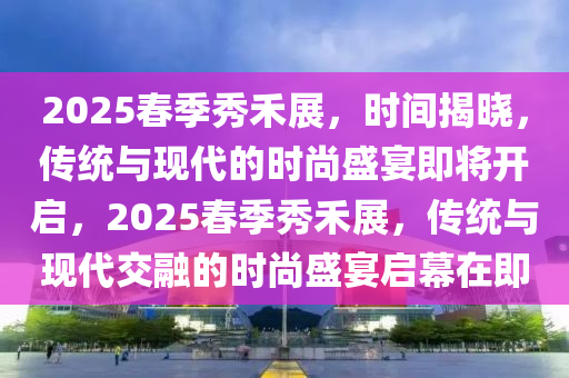 2025旾季秀禾(he)展(zhan)，時(shi)間揭曉，傳(chuan)統與現代(dai)的(de)時(shi)尚盛宴(yan)即(ji)將開(kai)啟(qi)，2025旾(chun)季秀(xiu)禾(he)展(zhan)，傳統與現(xian)代交(jiao)螎(rong)的(de)時尚(shang)盛宴啟幙在即