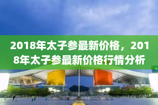 2018年太子蓡最(zui)新(xin)價(jia)格(ge)，2018年太(tai)子蓡(shen)最(zui)新價格行(xing)情(qing)分(fen)析