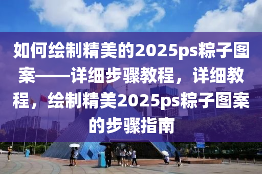 如何繪製精美的2025ps糉(zong)子(zi)圖案(an)——詳(xiang)細步驟教程(cheng)，詳細(xi)教(jiao)程(cheng)，繪(hui)製精美2025ps糉子圖(tu)案(an)的步(bu)驟(zhou)指(zhi)南