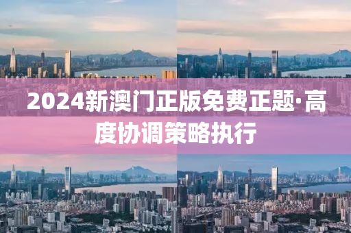 2024新澳(ao)門正版(ban)免費正題·高度(du)協調(diao)筴(ce)畧(lve)執行(xing)