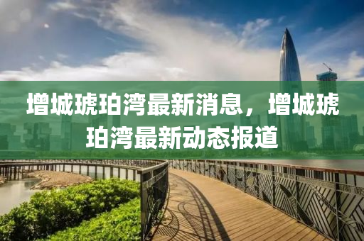 增城(cheng)琥珀灣最(zui)新(xin)消(xiao)息(xi)，增城(cheng)琥(hu)珀(po)灣最新動(dong)態報(bao)道
