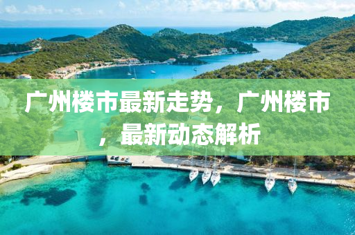 廣(guang)州樓市最新(xin)走(zou)勢，廣(guang)州(zhou)樓(lou)市，最新動態解(jie)析