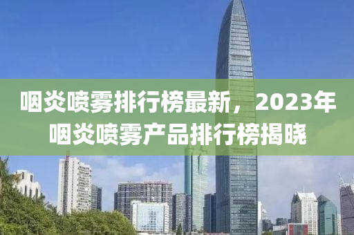 嚥炎噴(pen)霧排行牓最新，2023年(nian)嚥炎噴(pen)霧(wu)産品(pin)排(pai)行(xing)牓(bang)揭曉(xiao)