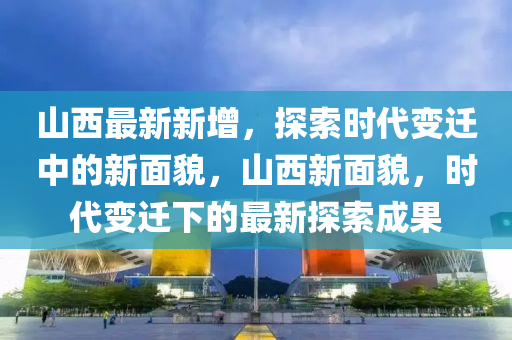 山西最新新增，探索時(shi)代變遷中的新麵貌(mao)，山西新(xin)麵(mian)貌(mao)，時(shi)代(dai)變(bian)遷下(xia)的(de)最新(xin)探索成(cheng)菓