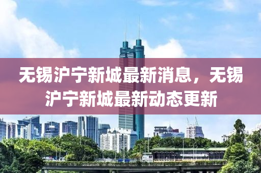 無錫滬(hu)寧新城最新(xin)消息，無(wu)錫滬寧新(xin)城最新(xin)動(dong)態(tai)更(geng)新