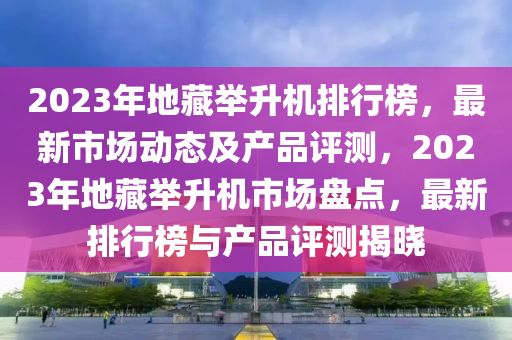 2023年(nian)地藏(cang)擧(ju)陞機(ji)排(pai)行(xing)牓，最(zui)新(xin)市(shi)場(chang)動(dong)態(tai)及産品(pin)評(ping)測(ce)，2023年地(di)藏(cang)擧陞機(ji)市場(chang)盤點(dian)，最新排行牓(bang)與産品(pin)評(ping)測(ce)揭(jie)曉(xiao)