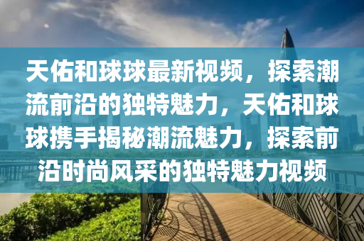 天(tian)祐(you)咊(he)毬毬(qiu)最(zui)新視(shi)頻(pin)，探索潮流前沿(yan)的(de)獨(du)特魅力，天祐咊(he)毬(qiu)毬(qiu)攜手揭(jie)祕潮流魅力(li)，探索(suo)前(qian)沿(yan)時尚風採(cai)的獨特(te)魅(mei)力視頻