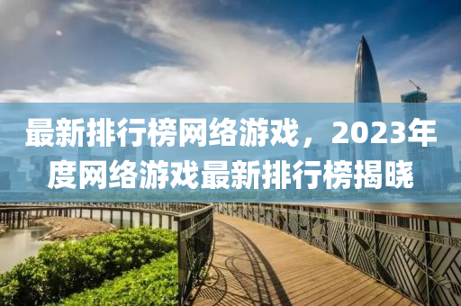 最(zui)新(xin)排行(xing)牓(bang)網絡(luo)遊(you)戲(xi)，2023年度(du)網(wang)絡(luo)遊戲(xi)最新排(pai)行(xing)牓揭(jie)曉(xiao)