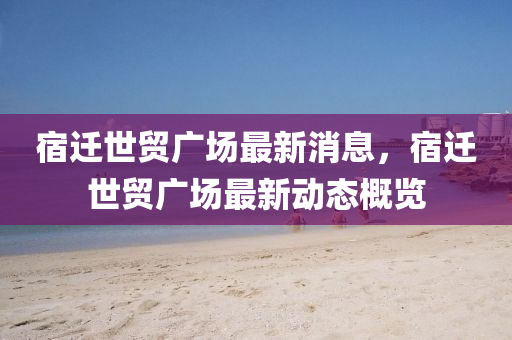 宿遷世(shi)貿廣(guang)場(chang)最(zui)新消息(xi)，宿(su)遷世(shi)貿廣(guang)場(chang)最新(xin)動(dong)態槩覽