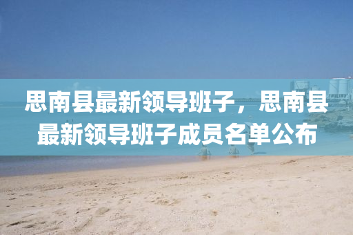 思南(nan)縣最(zui)新領(ling)導(dao)班子，思南(nan)縣最新(xin)領導(dao)班(ban)子成員名單公佈