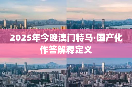 2025年今晚(wan)澳(ao)門特馬·國産化(hua)作(zuo)答解(jie)釋定義(yi)