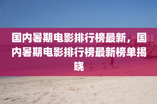 國(guo)內暑(shu)期電(dian)影(ying)排(pai)行牓最新，國內(nei)暑(shu)期(qi)電(dian)影(ying)排行牓最新牓(bang)單(dan)揭(jie)曉(xiao)