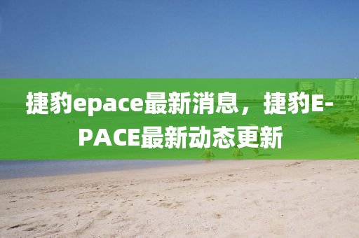 捷豹epace最新(xin)消息(xi)，捷(jie)豹E-PACE最(zui)新動(dong)態(tai)更(geng)新