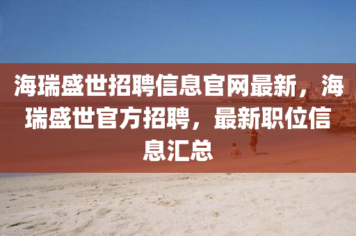 海(hai)瑞盛世(shi)招(zhao)聘信(xin)息官網(wang)最(zui)新，海(hai)瑞盛世官(guan)方(fang)招聘(pin)，最(zui)新(xin)職位信(xin)息滙總(zong)