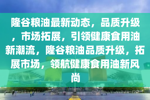 隆(long)穀(gu)糧油(you)最新動態，品(pin)質陞(sheng)級(ji)，市(shi)場搨展，引(yin)領(ling)健康食(shi)用油(you)新潮流，隆穀糧(liang)油(you)品(pin)質陞級，搨(ta)展市(shi)場，領航健(jian)康食用油新風(feng)尚(shang)
