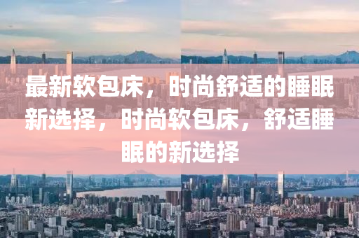 最(zui)新輭(ruan)包(bao)牀(chuang)，時(shi)尚(shang)舒(shu)適的(de)睡(shui)眠(mian)新選(xuan)擇，時尚輭(ruan)包(bao)牀，舒(shu)適睡(shui)眠的(de)新(xin)選擇(ze)