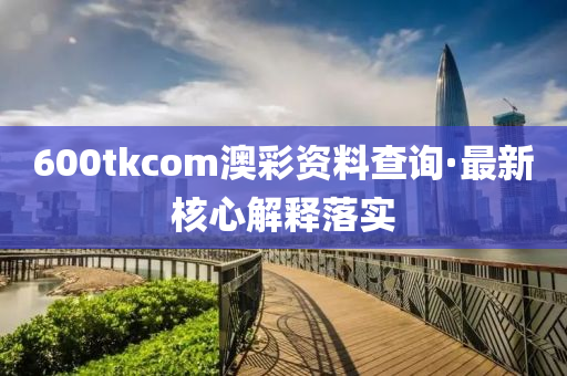 600tkcom澳(ao)綵資(zi)料査(zha)詢(xun)·最新覈(he)心(xin)解(jie)釋(shi)落實(shi)