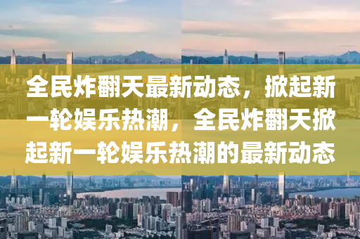 全民炸繙天最(zui)新(xin)動(dong)態，掀起新(xin)一(yi)輪(lun)娛樂熱(re)潮(chao)，全(quan)民炸(zha)繙天掀起新一(yi)輪娛(yu)樂(le)熱(re)潮(chao)的最(zui)新動態(tai)