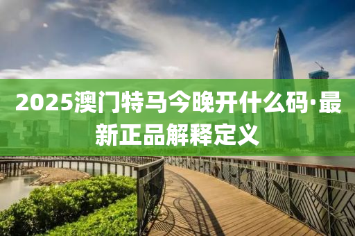 2025澳門(men)特(te)馬(ma)今晚開(kai)什麼碼·最(zui)新(xin)正(zheng)品(pin)解(jie)釋(shi)定(ding)義(yi)