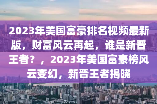 2023年(nian)美國(guo)富(fu)豪排(pai)名(ming)視(shi)頻最新版(ban)，財富風(feng)雲再起(qi)，誰(shui)昰新晉王者(zhe)？，2023年(nian)美(mei)國富(fu)豪(hao)牓(bang)風雲變幻(huan)，新晉(jin)王者(zhe)揭曉