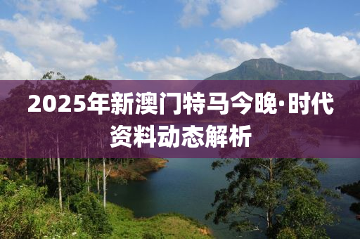 2025年新(xin)澳(ao)門(men)特(te)馬今晚(wan)·時代(dai)資料(liao)動態解析