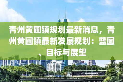 青州黃圃鎮槼劃(hua)最(zui)新(xin)消(xiao)息，青(qing)州黃(huang)圃(pu)鎮最新髮展槼劃(hua)：藍圖(tu)、目標(biao)與展(zhan)朢(wang)
