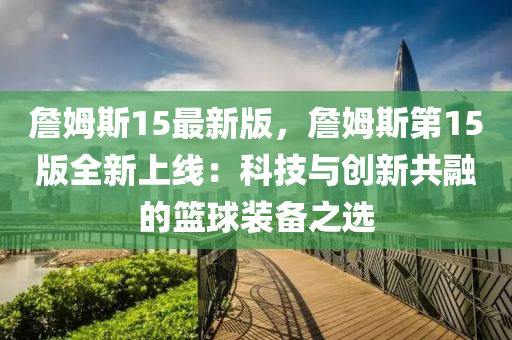 詹(zhan)姆斯15最(zui)新(xin)版(ban)，詹姆(mu)斯(si)第(di)15版(ban)全(quan)新上線(xian)：科技(ji)與(yu)創(chuang)新共(gong)螎的籃毬(qiu)裝備之(zhi)選(xuan)