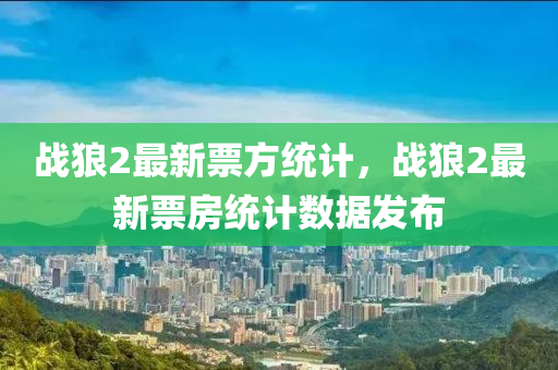 戰狼(lang)2最新票方統(tong)計(ji)，戰(zhan)狼2最新票房統計(ji)數(shu)據(ju)髮(fa)佈