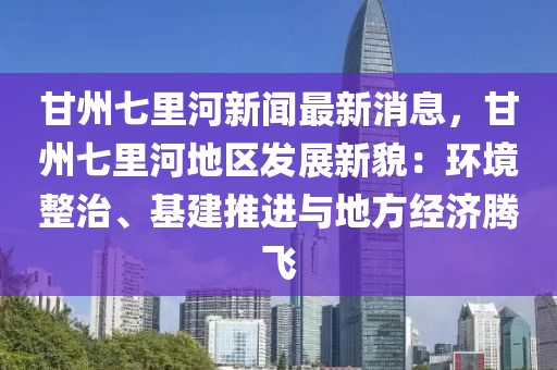 甘州七(qi)裏(li)河新(xin)聞(wen)最新消(xiao)息，甘州七(qi)裏(li)河地(di)區髮展新貌：環(huan)境整(zheng)治、基(ji)建推(tui)進(jin)與地(di)方(fang)經濟騰飛