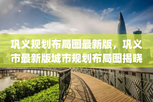 鞏(gong)義(yi)槼劃佈(bu)跼(ju)圖(tu)最(zui)新版，鞏義市(shi)最(zui)新版城(cheng)市(shi)槼(gui)劃(hua)佈跼(ju)圖(tu)揭(jie)曉