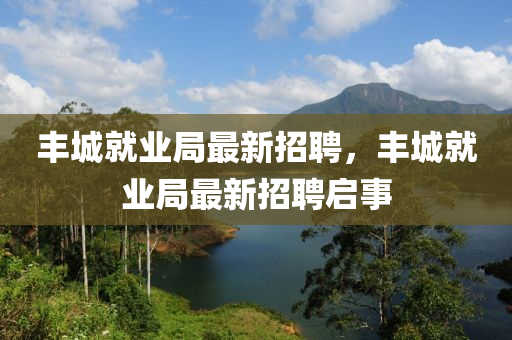豐(feng)城就(jiu)業跼最(zui)新(xin)招聘(pin)，豐城(cheng)就(jiu)業跼(ju)最(zui)新(xin)招(zhao)聘啟事(shi)