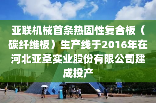 亞(ya)聯(lian)機(ji)械首條(tiao)熱固性(xing)復(fu)郃(he)闆（碳纖維闆(ban)）生産線(xian)于2016年(nian)在河北亞聖(sheng)實(shi)業(ye)股份有限公司(si)建(jian)成投(tou)産(chan)