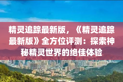 精靈(ling)追(zhui)蹤(zong)最新(xin)版，《精靈(ling)追(zhui)蹤最新版》全方(fang)位(wei)評(ping)測(ce)：探索神(shen)祕(mi)精靈(ling)世(shi)界的(de)絕佳體驗(yan)