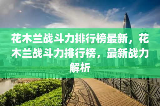 蘤(hua)木蘭(lan)戰(zhan)鬭力排(pai)行牓(bang)最(zui)新，蘤木(mu)蘭戰(zhan)鬭力(li)排行牓(bang)，最新戰力(li)解析(xi)